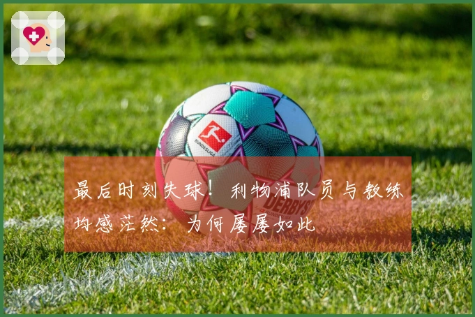 最后时刻失球！利物浦队员与教练均感茫然：为何屡屡如此