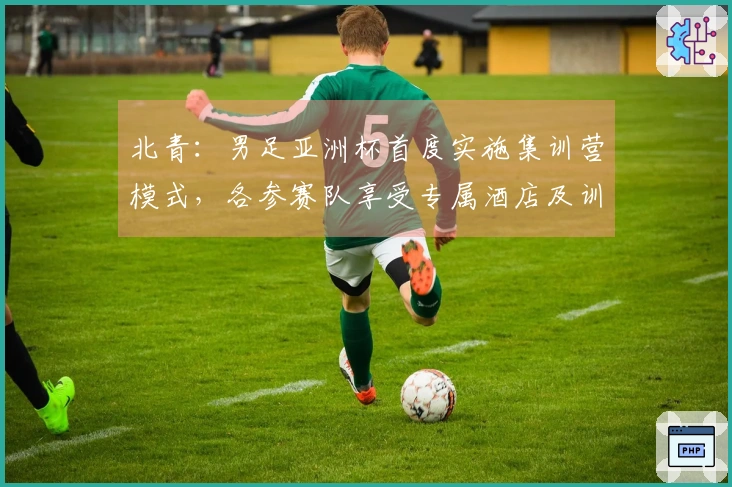 北青：男足亚洲杯首度实施集训营模式，各参赛队享受专属酒店及训练场地