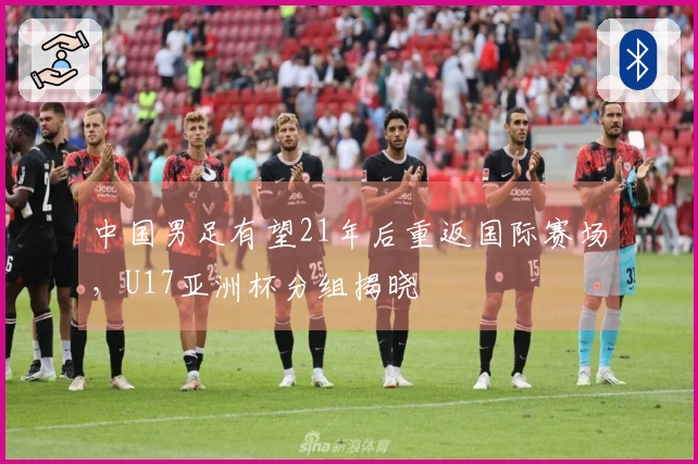 中国男足有望21年后重返国际赛场，U17亚洲杯分组揭晓