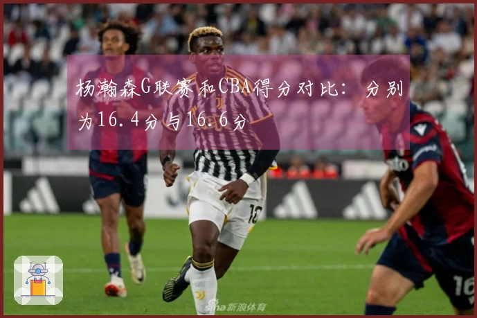 杨瀚森G联赛和CBA得分对比：分别为16.4分与16.6分