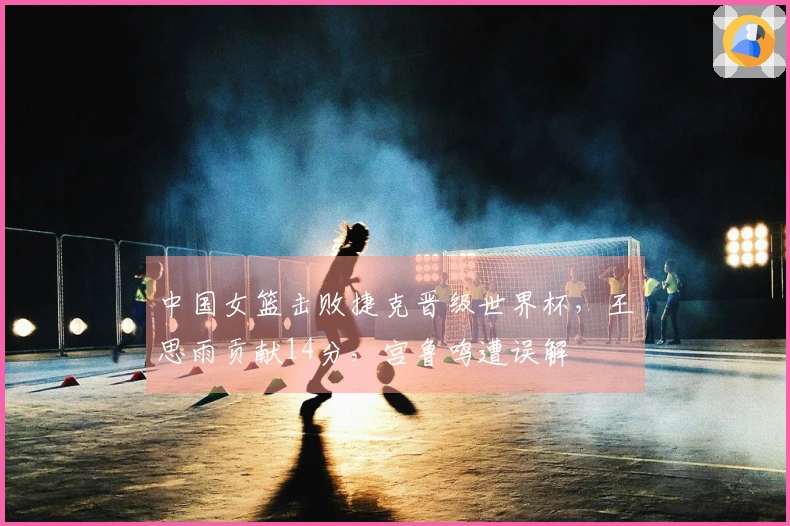 中国女篮击败捷克晋级世界杯，王思雨贡献14分，宫鲁鸣遭误解