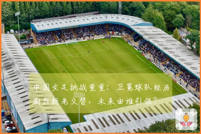 中国女足挑战重重：卫冕球队经历剧烈新老交替，未来由谁引领？