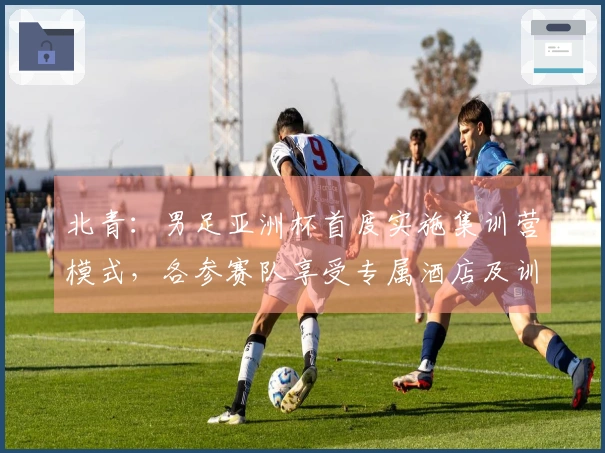 北青：男足亚洲杯首度实施集训营模式，各参赛队享受专属酒店及训练场地