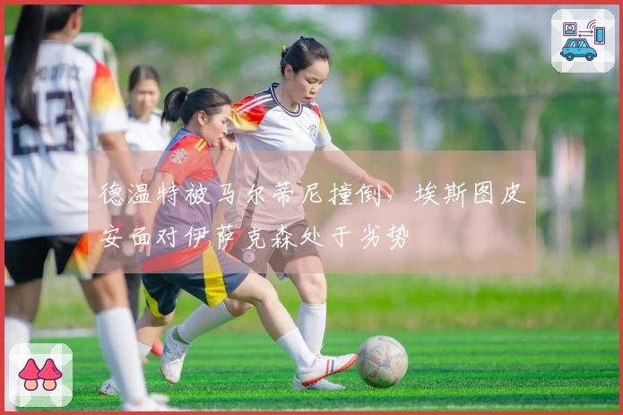 德温特被马尔蒂尼撞倒，埃斯图皮安面对伊萨克森处于劣势