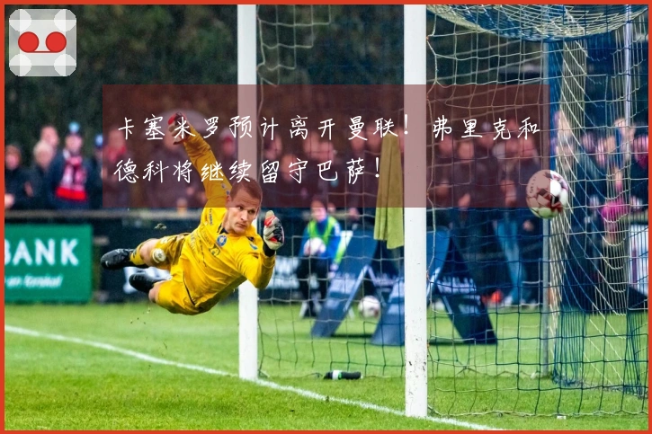 卡塞米罗预计离开曼联！弗里克和德科将继续留守巴萨！