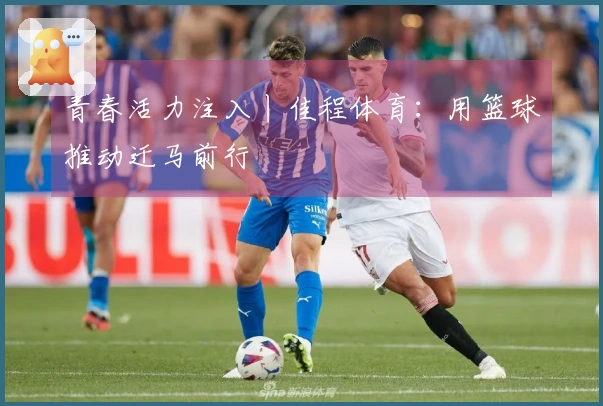 青春活力注入丨佳程体育：用篮球推动迁马前行