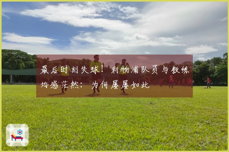 最后时刻失球！利物浦队员与教练均感茫然：为何屡屡如此