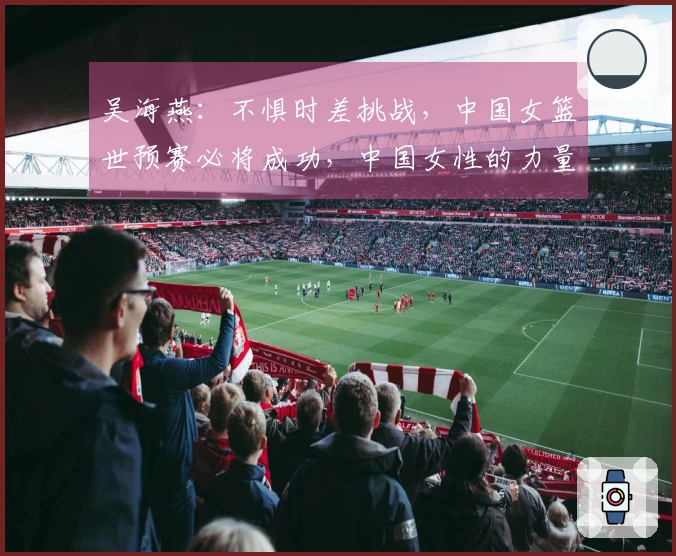 吴海燕：不惧时差挑战，中国女篮世预赛必将成功，中国女性的力量无可比拟