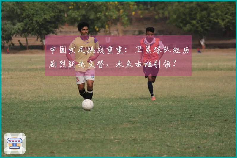 中国女足挑战重重：卫冕球队经历剧烈新老交替，未来由谁引领？