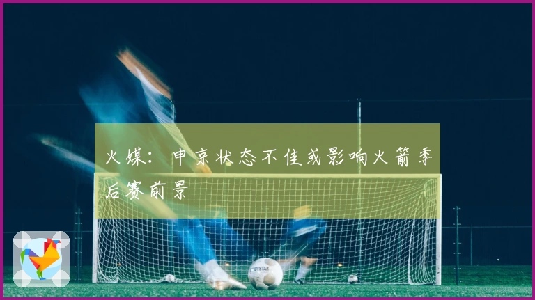 火媒：申京状态不佳或影响火箭季后赛前景