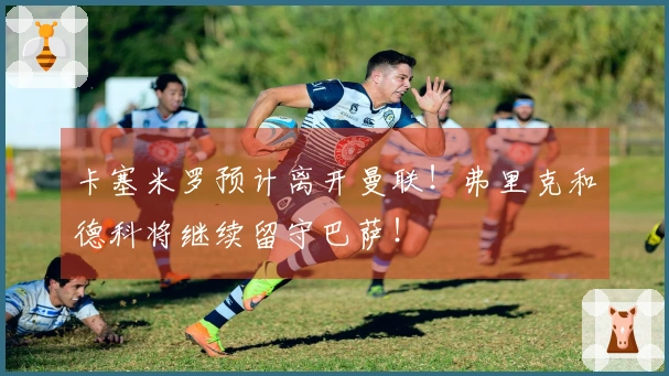 卡塞米罗预计离开曼联！弗里克和德科将继续留守巴萨！