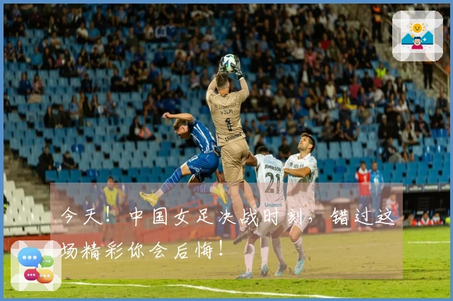 今天！中国女足决战时刻，错过这场精彩你会后悔！