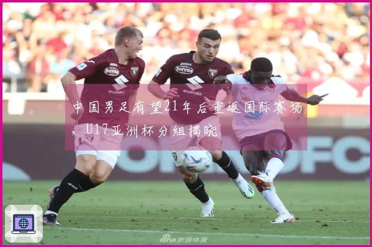 中国男足有望21年后重返国际赛场，U17亚洲杯分组揭晓
