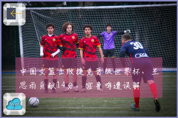中国女篮击败捷克晋级世界杯，王思雨贡献14分，宫鲁鸣遭误解