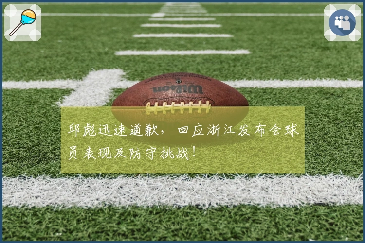 邱彪迅速道歉，回应浙江发布会球员表现及防守挑战！